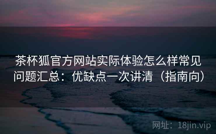 茶杯狐官方网站实际体验怎么样常见问题汇总：优缺点一次讲清（指南向）