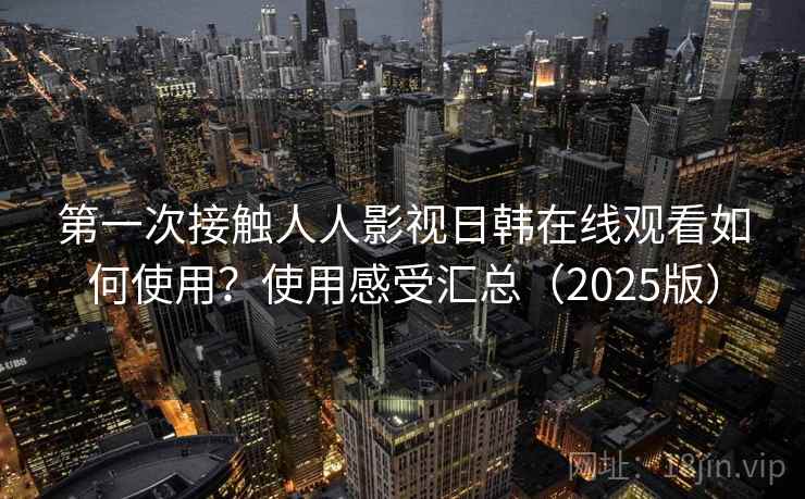 第一次接触人人影视日韩在线观看如何使用？使用感受汇总（2025版）