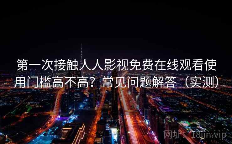 第一次接触人人影视免费在线观看使用门槛高不高？常见问题解答（实测）