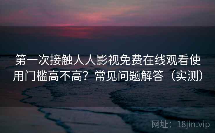 第一次接触人人影视免费在线观看使用门槛高不高？常见问题解答（实测）