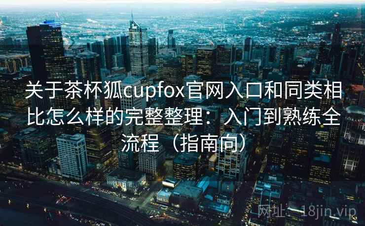 关于茶杯狐cupfox官网入口和同类相比怎么样的完整整理：入门到熟练全流程（指南向）