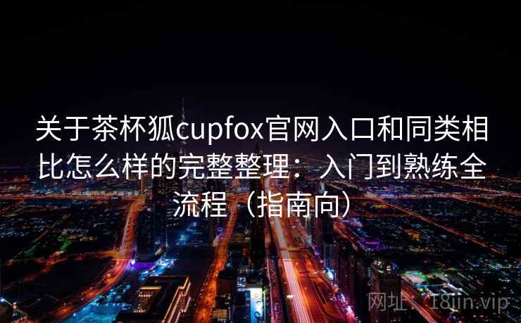 关于茶杯狐cupfox官网入口和同类相比怎么样的完整整理：入门到熟练全流程（指南向）