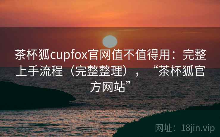 茶杯狐cupfox官网值不值得用：完整上手流程（完整整理），“茶杯狐官方网站”