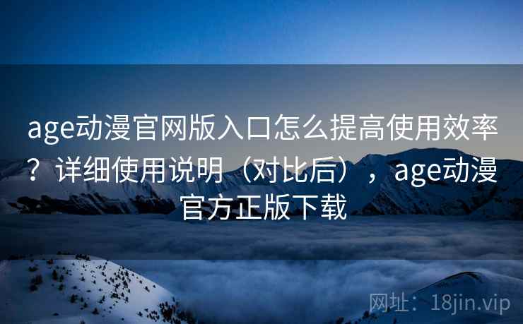 age动漫官网版入口怎么提高使用效率？详细使用说明（对比后），age动漫官方正版下载