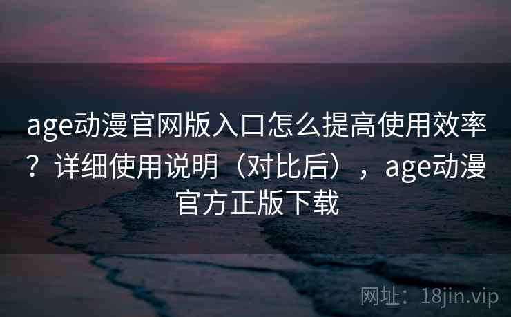 age动漫官网版入口怎么提高使用效率？详细使用说明（对比后），age动漫官方正版下载