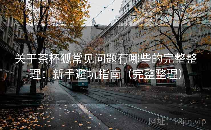 关于茶杯狐常见问题有哪些的完整整理：新手避坑指南（完整整理）