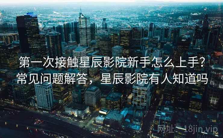 第一次接触星辰影院新手怎么上手？常见问题解答，星辰影院有人知道吗