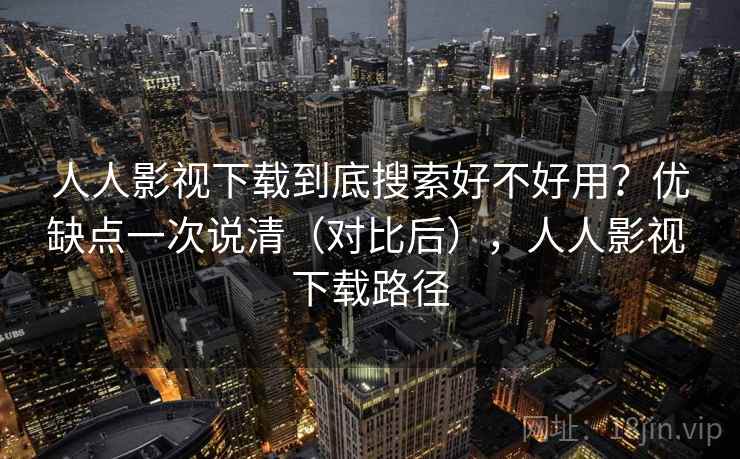 人人影视下载到底搜索好不好用？优缺点一次说清（对比后），人人影视 下载路径