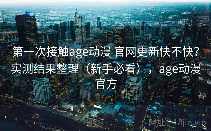 第一次接触age动漫 官网更新快不快？实测结果整理（新手必看），age动漫官方