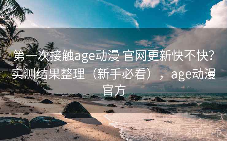 第一次接触age动漫 官网更新快不快？实测结果整理（新手必看），age动漫官方