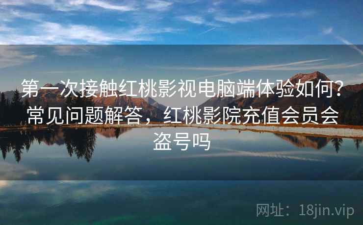 第一次接触红桃影视电脑端体验如何？常见问题解答，红桃影院充值会员会盗号吗