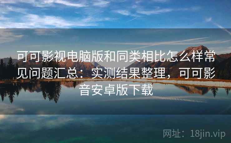 可可影视电脑版和同类相比怎么样常见问题汇总：实测结果整理，可可影音安卓版下载