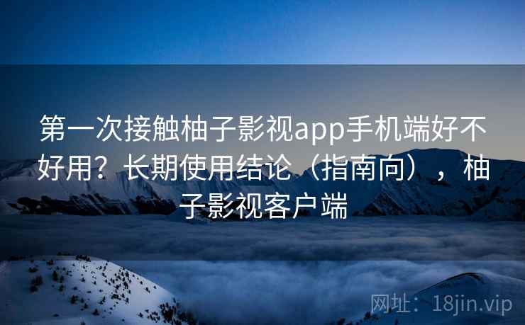 第一次接触柚子影视app手机端好不好用？长期使用结论（指南向），柚子影视客户端