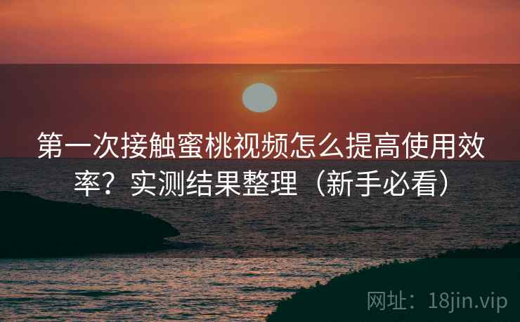 第一次接触蜜桃视频怎么提高使用效率？实测结果整理（新手必看）