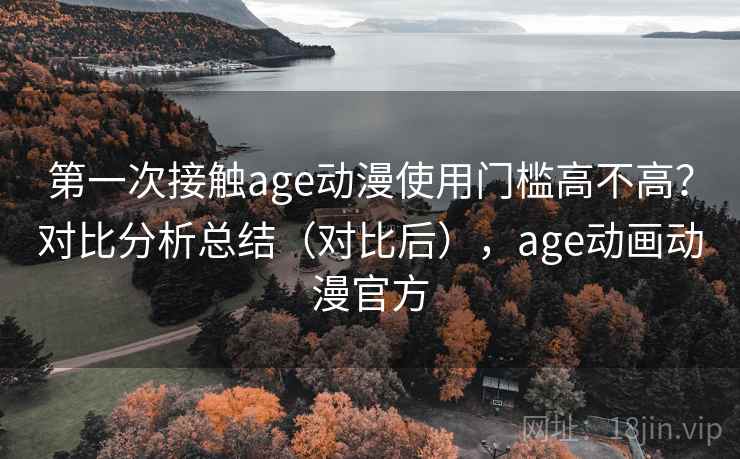 第一次接触age动漫使用门槛高不高？对比分析总结（对比后），age动画动漫官方
