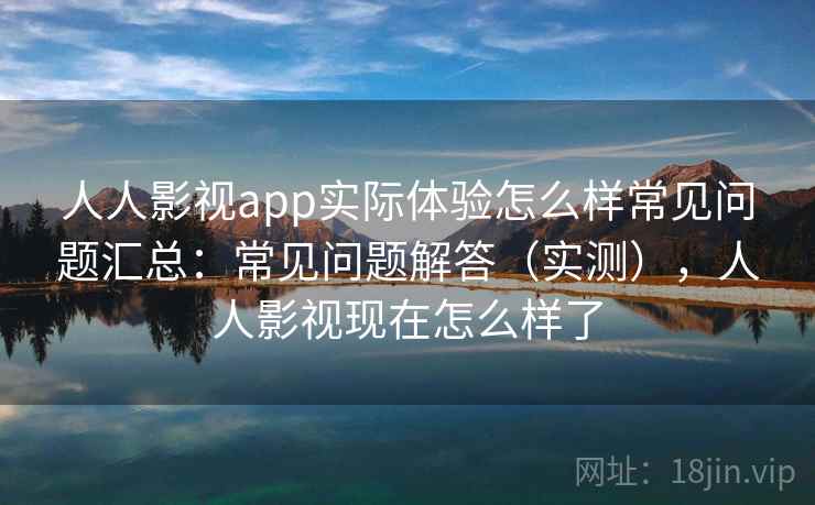 人人影视app实际体验怎么样常见问题汇总：常见问题解答（实测），人人影视现在怎么样了