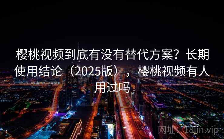 樱桃视频到底有没有替代方案？长期使用结论（2025版），樱桃视频有人用过吗