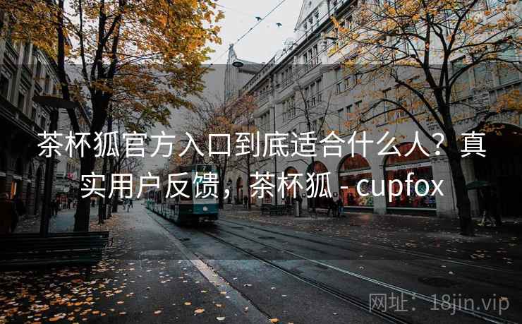 茶杯狐官方入口到底适合什么人？真实用户反馈，茶杯狐 - cupfox
