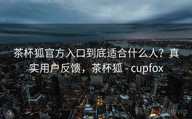 茶杯狐官方入口到底适合什么人？真实用户反馈，茶杯狐 - cupfox