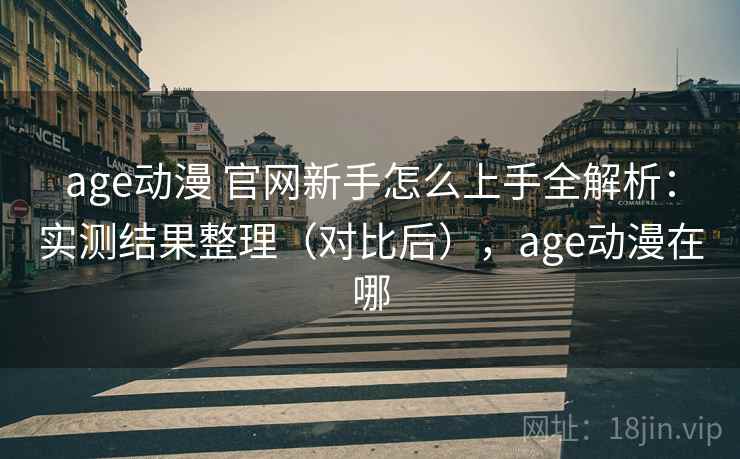 age动漫 官网新手怎么上手全解析：实测结果整理（对比后），age动漫在哪