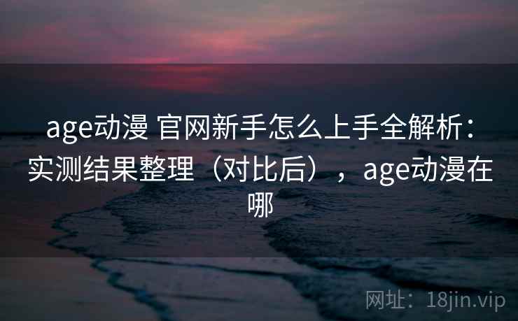 age动漫 官网新手怎么上手全解析：实测结果整理（对比后），age动漫在哪