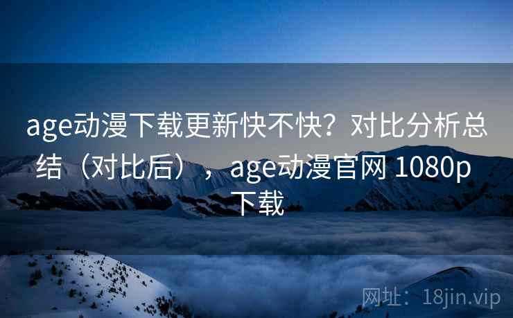 age动漫下载更新快不快？对比分析总结（对比后），age动漫官网 1080p 下载