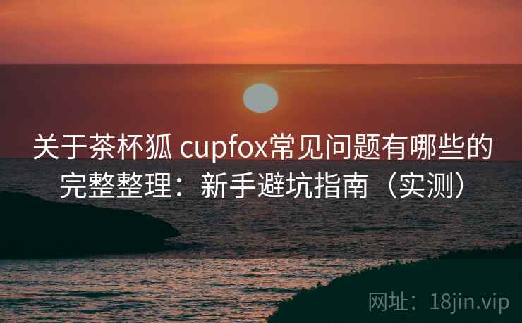 关于茶杯狐 cupfox常见问题有哪些的完整整理：新手避坑指南（实测）