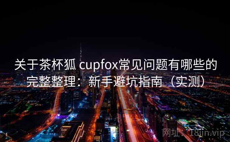 关于茶杯狐 cupfox常见问题有哪些的完整整理：新手避坑指南（实测）