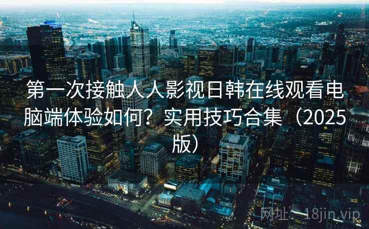第一次接触人人影视日韩在线观看电脑端体验如何？实用技巧合集（2025版）