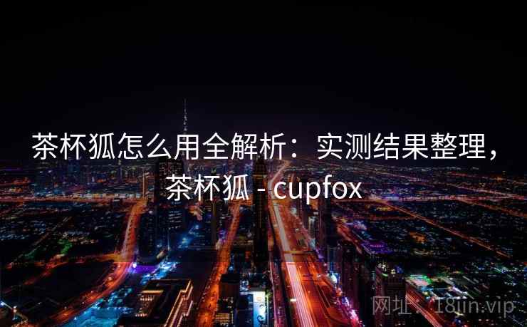茶杯狐怎么用全解析：实测结果整理，茶杯狐 - cupfox