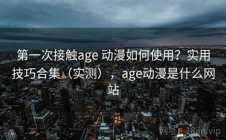 第一次接触age 动漫如何使用？实用技巧合集（实测），age动漫是什么网站