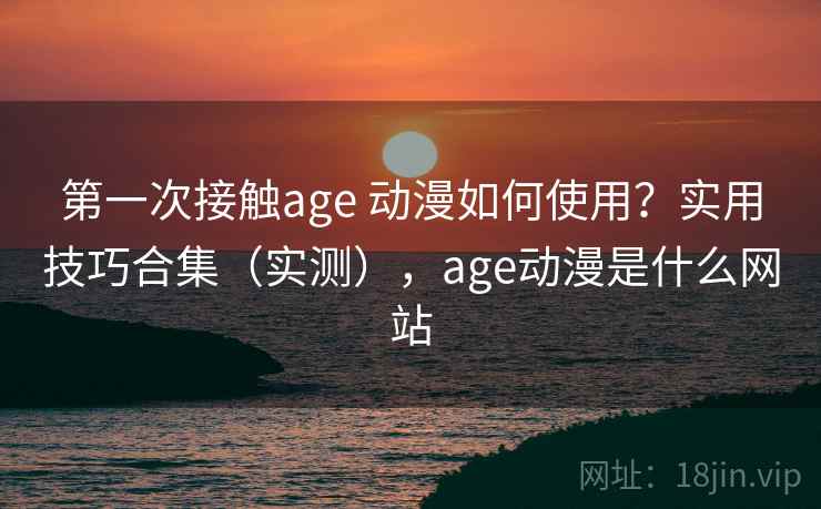 第一次接触age 动漫如何使用？实用技巧合集（实测），age动漫是什么网站