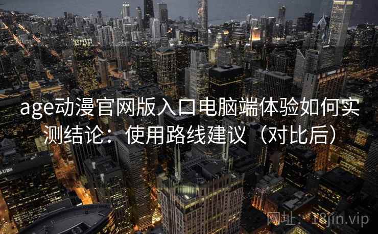 age动漫官网版入口电脑端体验如何实测结论：使用路线建议（对比后）