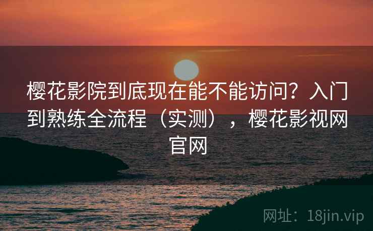 樱花影院到底现在能不能访问？入门到熟练全流程（实测），樱花影视网官网