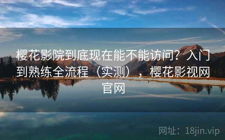 樱花影院到底现在能不能访问？入门到熟练全流程（实测），樱花影视网官网