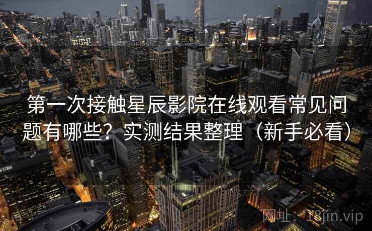 第一次接触星辰影院在线观看常见问题有哪些？实测结果整理（新手必看）