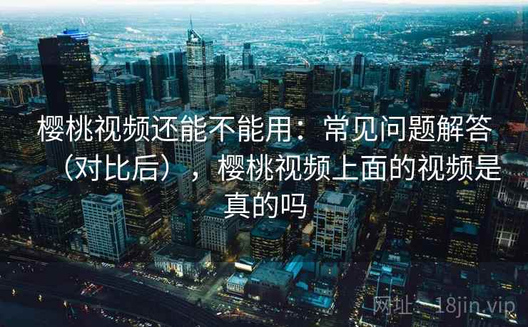 樱桃视频还能不能用：常见问题解答（对比后），樱桃视频上面的视频是真的吗