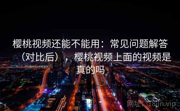 樱桃视频还能不能用：常见问题解答（对比后），樱桃视频上面的视频是真的吗