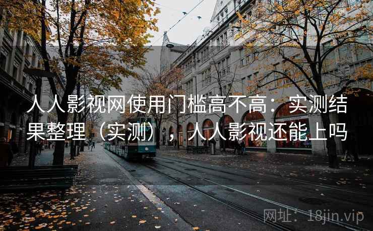 人人影视网使用门槛高不高：实测结果整理（实测），人人影视还能上吗