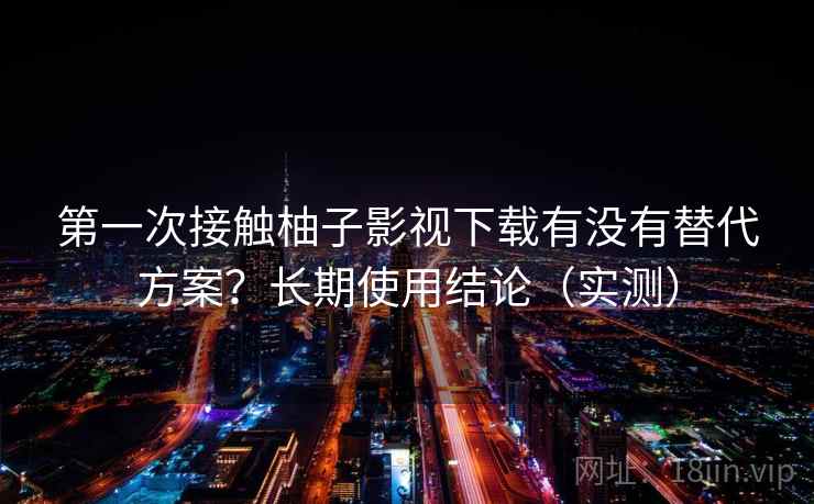第一次接触柚子影视下载有没有替代方案？长期使用结论（实测）