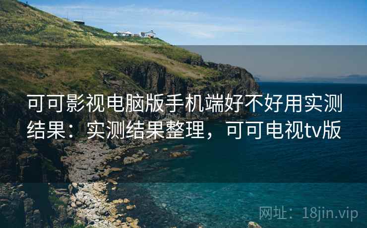 可可影视电脑版手机端好不好用实测结果：实测结果整理，可可电视tv版