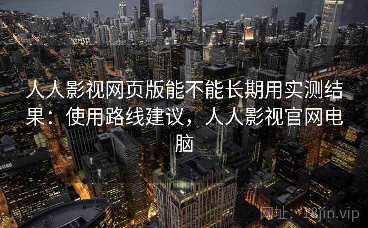 人人影视网页版能不能长期用实测结果：使用路线建议，人人影视官网电脑