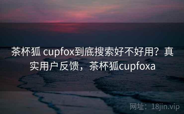 茶杯狐 cupfox到底搜索好不好用？真实用户反馈，茶杯狐cupfoxa