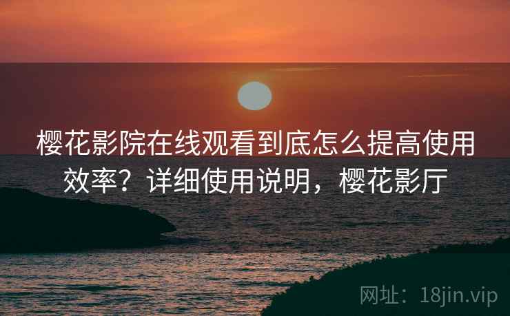 樱花影院在线观看到底怎么提高使用效率？详细使用说明，樱花影厅