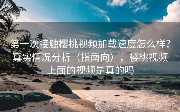 第一次接触樱桃视频加载速度怎么样？真实情况分析（指南向），樱桃视频上面的视频是真的吗