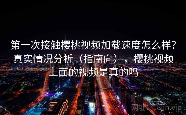 第一次接触樱桃视频加载速度怎么样？真实情况分析（指南向），樱桃视频上面的视频是真的吗