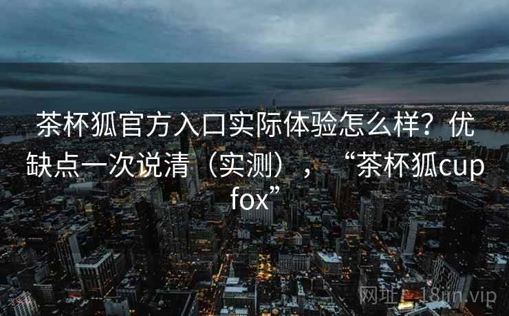 茶杯狐官方入口实际体验怎么样？优缺点一次说清（实测），“茶杯狐cupfox”