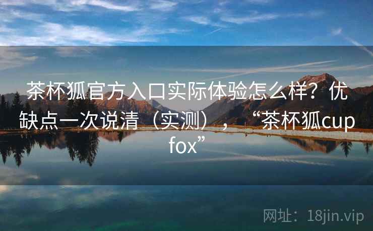 茶杯狐官方入口实际体验怎么样？优缺点一次说清（实测），“茶杯狐cupfox”