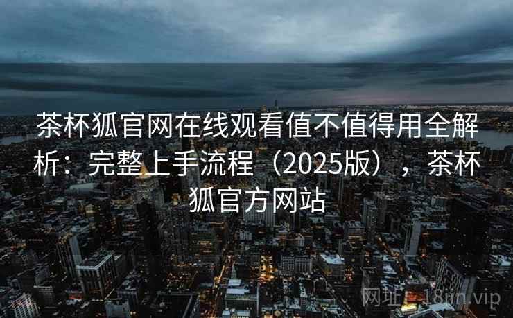 茶杯狐官网在线观看值不值得用全解析：完整上手流程（2025版），茶杯狐官方网站