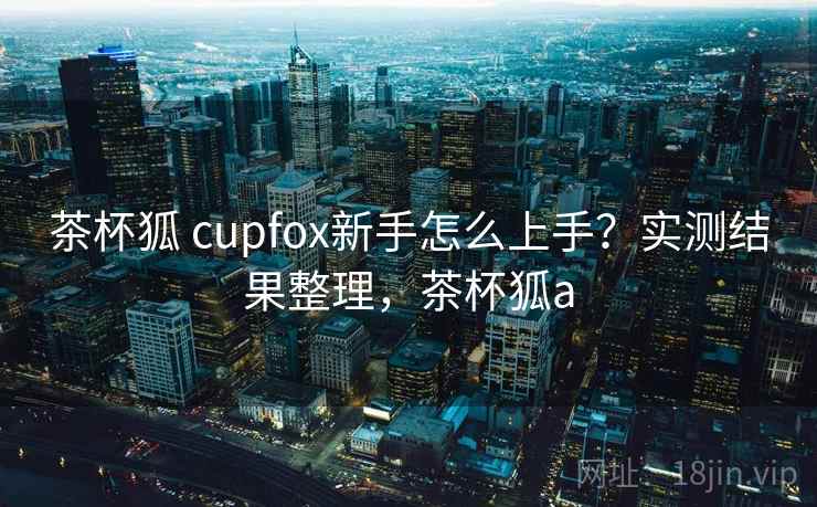 茶杯狐 cupfox新手怎么上手？实测结果整理，茶杯狐a